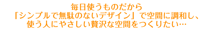 毎日使うものだから「シンプルで無駄のないデザイン」で空間に調和し、使う人にやさしい贅沢な空間をつくりたい・・・