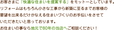 お客様に「快適な住まいを提案する」をモットーとしています。リフォームはもちろん小さな工事から新築に至るまでお客様の要望を
    出来るだけかなえる住まいづくりのお手伝いをさせていただきたいと思っております。